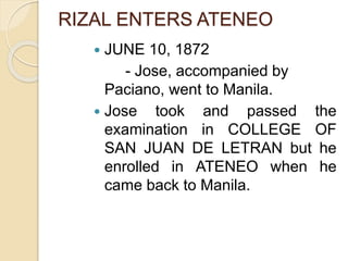 RIZAL ENTERS ATENEO 
 JUNE 10, 1872 
- Jose, accompanied by 
Paciano, went to Manila. 
 Jose took and passed the 
examination in COLLEGE OF 
SAN JUAN DE LETRAN but he 
enrolled in ATENEO when he 
came back to Manila. 
 