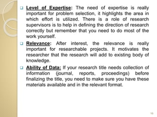  Level of Expertise: The need of expertise is really
important for problem selection, it highlights the area in
which effort is utilized. There is a role of research
supervisors is to help in defining the direction of research
correctly but remember that you need to do most of the
work yourself.
 Relevance: After interest, the relevance is really
important for researchable projects. It motivates the
researcher that the research will add to existing body of
knowledge.
 Ability of Data: If your research title needs collection of
information (journal, reports, proceedings) before
finalizing the title, you need to make sure you have these
materials available and in the relevant format.
10
 