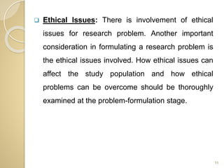  Ethical Issues: There is involvement of ethical
issues for research problem. Another important
consideration in formulating a research problem is
the ethical issues involved. How ethical issues can
affect the study population and how ethical
problems can be overcome should be thoroughly
examined at the problem-formulation stage.
11
 