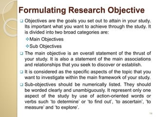 Formulating Research Objective
 Objectives are the goals you set out to attain in your study.
Its important what you want to achieve through the study. It
is divided into two broad categories are:
Main Objectives
Sub Objectives
 The main objective is an overall statement of the thrust of
your study. It is also a statement of the main associations
and relationships that you seek to discover or establish.
 It is considered as the specific aspects of the topic that you
want to investigate within the main framework of your study.
 Sub-objectives should be numerically listed. They should
be worded clearly and unambiguously. It represent only one
aspect of the study by use of action-oriented words or
verbs such ‘to determine’ or ‘to find out’, ‘to ascertain’, ‘to
measure’ and ‘to explore’.
14
 