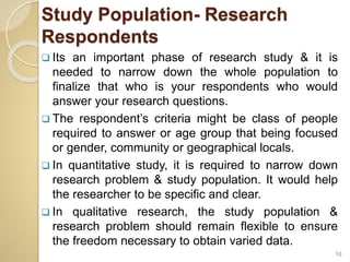 Study Population- Research
Respondents
 Its an important phase of research study & it is
needed to narrow down the whole population to
finalize that who is your respondents who would
answer your research questions.
 The respondent’s criteria might be class of people
required to answer or age group that being focused
or gender, community or geographical locals.
 In quantitative study, it is required to narrow down
research problem & study population. It would help
the researcher to be specific and clear.
 In qualitative research, the study population &
research problem should remain flexible to ensure
the freedom necessary to obtain varied data.
16
 