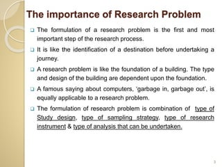 The importance of Research Problem
 The formulation of a research problem is the first and most
important step of the research process.
 It is like the identification of a destination before undertaking a
journey.
 A research problem is like the foundation of a building. The type
and design of the building are dependent upon the foundation.
 A famous saying about computers, ‘garbage in, garbage out’, is
equally applicable to a research problem.
 The formulation of research problem is combination of type of
Study design, type of sampling strategy, type of research
instrument & type of analysis that can be undertaken.
3
 