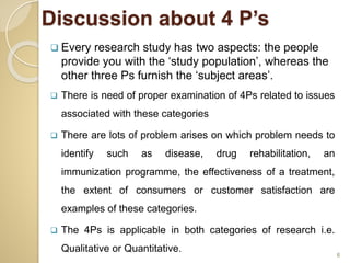  Every research study has two aspects: the people
provide you with the ‘study population’, whereas the
other three Ps furnish the ‘subject areas’.
 There is need of proper examination of 4Ps related to issues
associated with these categories
 There are lots of problem arises on which problem needs to
identify such as disease, drug rehabilitation, an
immunization programme, the effectiveness of a treatment,
the extent of consumers or customer satisfaction are
examples of these categories.
 The 4Ps is applicable in both categories of research i.e.
Qualitative or Quantitative.
6
Discussion about 4 P’s
 