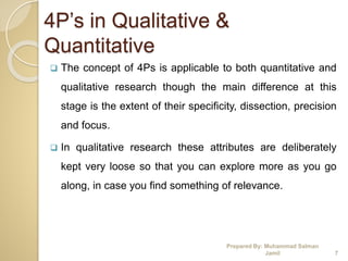 4P’s in Qualitative &
Quantitative
 The concept of 4Ps is applicable to both quantitative and
qualitative research though the main difference at this
stage is the extent of their specificity, dissection, precision
and focus.
 In qualitative research these attributes are deliberately
kept very loose so that you can explore more as you go
along, in case you find something of relevance.
Prepared By: Muhammad Salman
Jamil 7
 