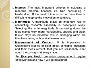  Interest: The most important criterion in selecting a
research problem because it’s time consuming &
hardworking. If the level of interest is not there then its
difficult to keep up the motivation to continue.
 Magnitude: A magnitude plays an important role in
conducting research especially in descriptive study.
Selecting the write magnitude & narrowing down the
topic makes work more manageable, specific and clear.
It also plays an important role in managing within the
time limits along with available resources.
 Measurement of Concept: It is imperative in
Quantitative studies to clear about concepts’ indicators
and their measurement. that you are reasonably clear
about the concepts at every stage.
For Example: Health promotion programme, it require
effectiveness and how it will be measured.
9
 