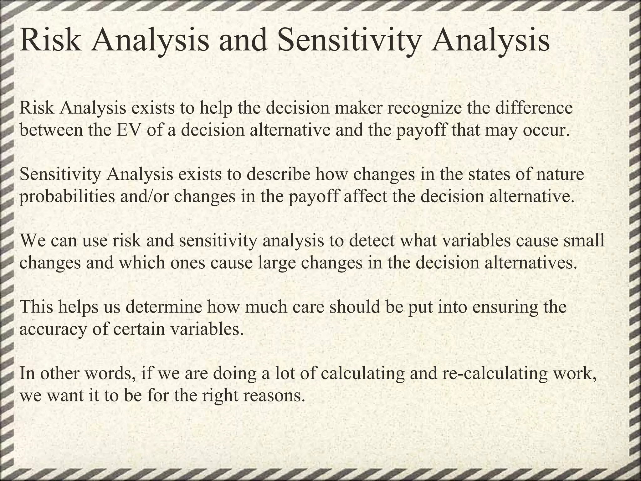 Risk Analysis and Sensitivity Analysis
Risk Analysis exists to help the decision maker recognize the difference
between the EV of a decision alternative and the payoff that may occur.

Sensitivity Analysis exists to describe how changes in the states of nature
probabilities and/or changes in the payoff affect the decision alternative.

We can use risk and sensitivity analysis to detect what variables cause small
changes and which ones cause large changes in the decision alternatives.

This helps us determine how much care should be put into ensuring the
accuracy of certain variables.

In other words, if we are doing a lot of calculating and re-calculating work,
we want it to be for the right reasons.
 