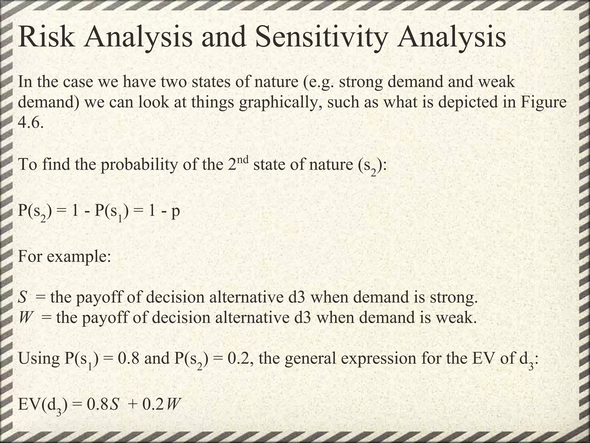 Risk Analysis and Sensitivity Analysis
In the case we have two states of nature (e.g. strong demand and weak
demand) we can look at things graphically, such as what is depicted in Figure
4.6.

To find the probability of the 2nd state of nature (s2):

P(s2) = 1 - P(s1) = 1 - p

For example:

S = the payoff of decision alternative d3 when demand is strong.
W = the payoff of decision alternative d3 when demand is weak.

Using P(s1) = 0.8 and P(s2) = 0.2, the general expression for the EV of d3:

EV(d3) = 0.8S + 0.2W
 