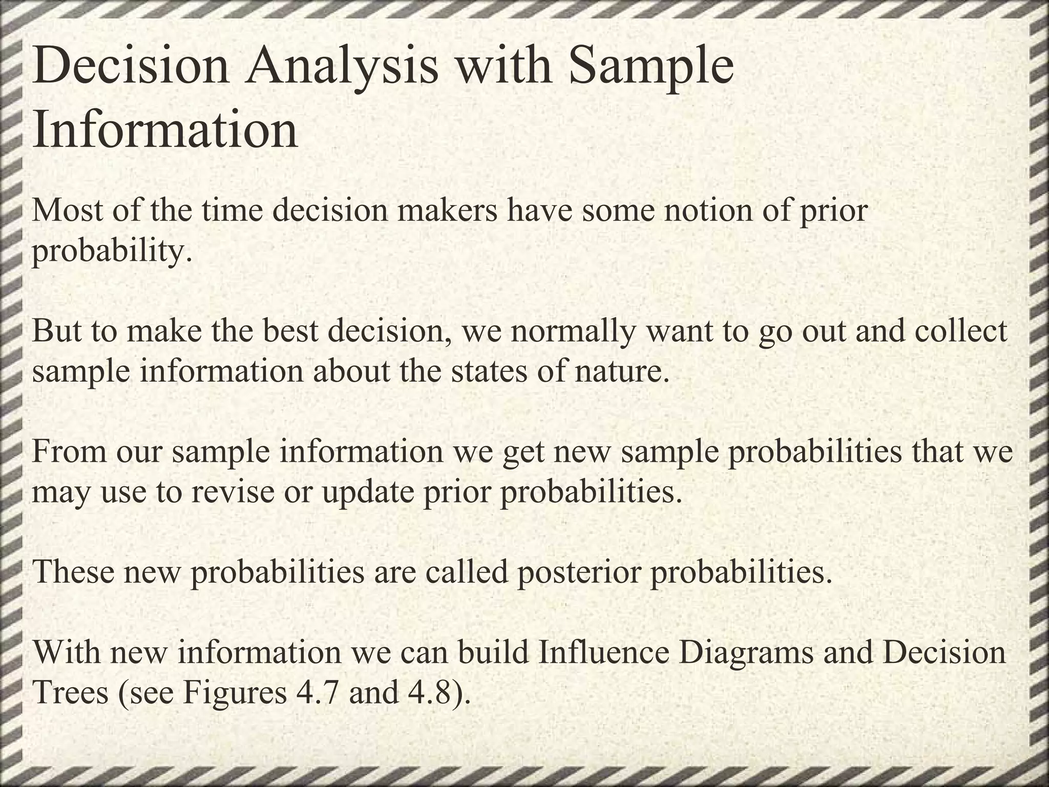 Decision Analysis with Sample
Information
Most of the time decision makers have some notion of prior
probability.

But to make the best decision, we normally want to go out and collect
sample information about the states of nature.

From our sample information we get new sample probabilities that we
may use to revise or update prior probabilities.

These new probabilities are called posterior probabilities.

With new information we can build Influence Diagrams and Decision
Trees (see Figures 4.7 and 4.8).
 
