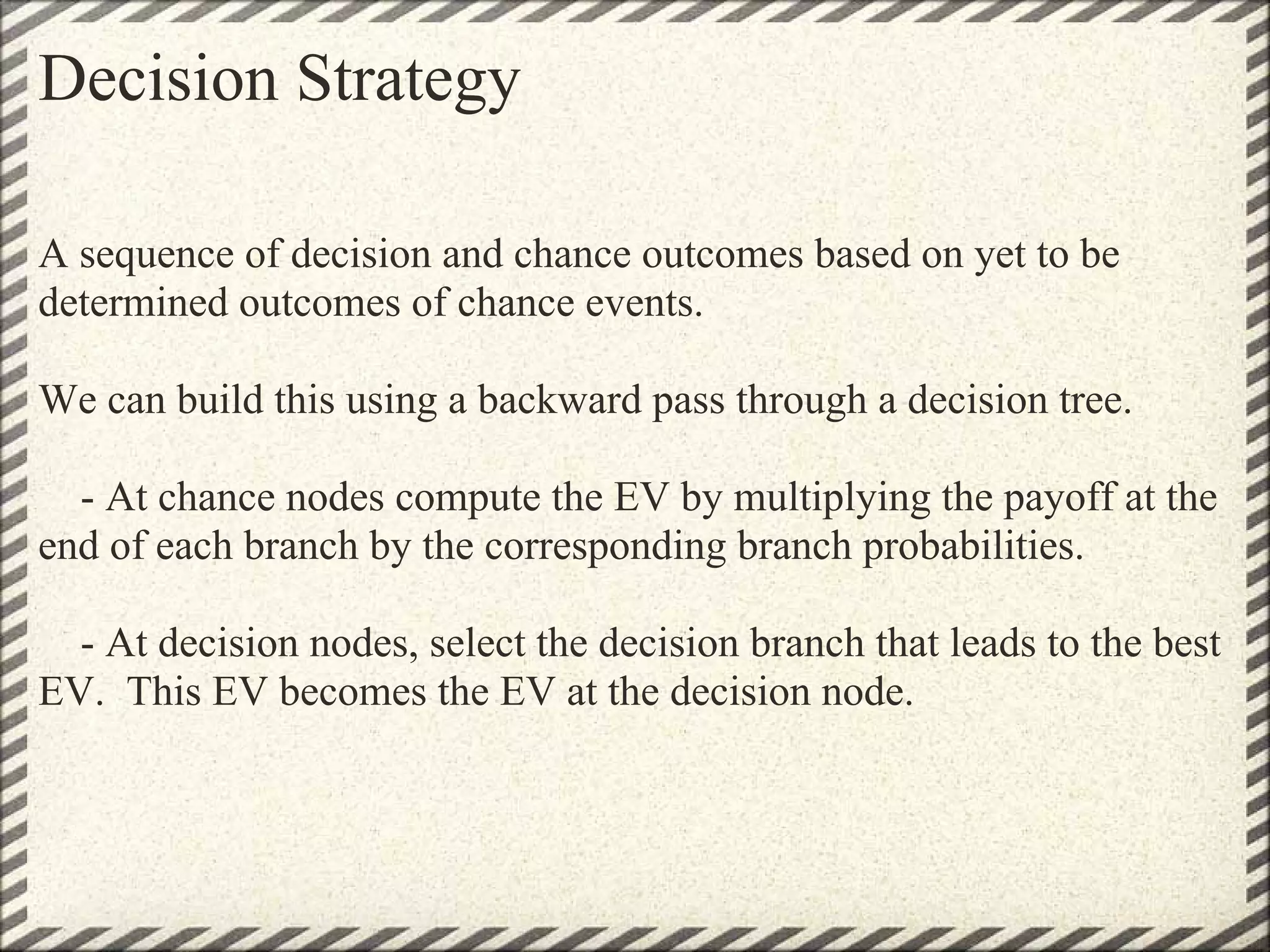 Decision Strategy

A sequence of decision and chance outcomes based on yet to be
determined outcomes of chance events.

We can build this using a backward pass through a decision tree.

  - At chance nodes compute the EV by multiplying the payoff at the
end of each branch by the corresponding branch probabilities.

  - At decision nodes, select the decision branch that leads to the best
EV. This EV becomes the EV at the decision node.
 