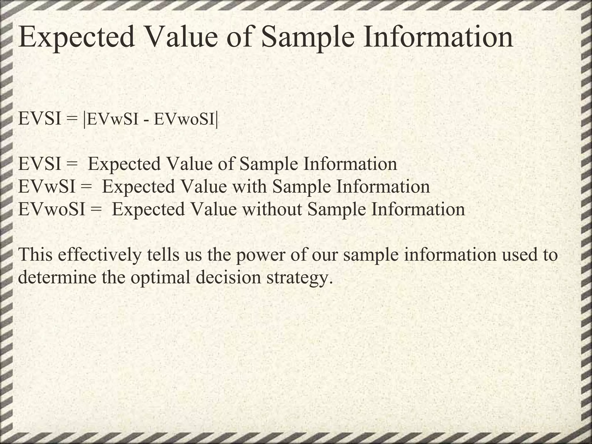 Expected Value of Sample Information

EVSI = |EVwSI - EVwoSI|

EVSI = Expected Value of Sample Information
EVwSI = Expected Value with Sample Information
EVwoSI = Expected Value without Sample Information

This effectively tells us the power of our sample information used to
determine the optimal decision strategy.
 