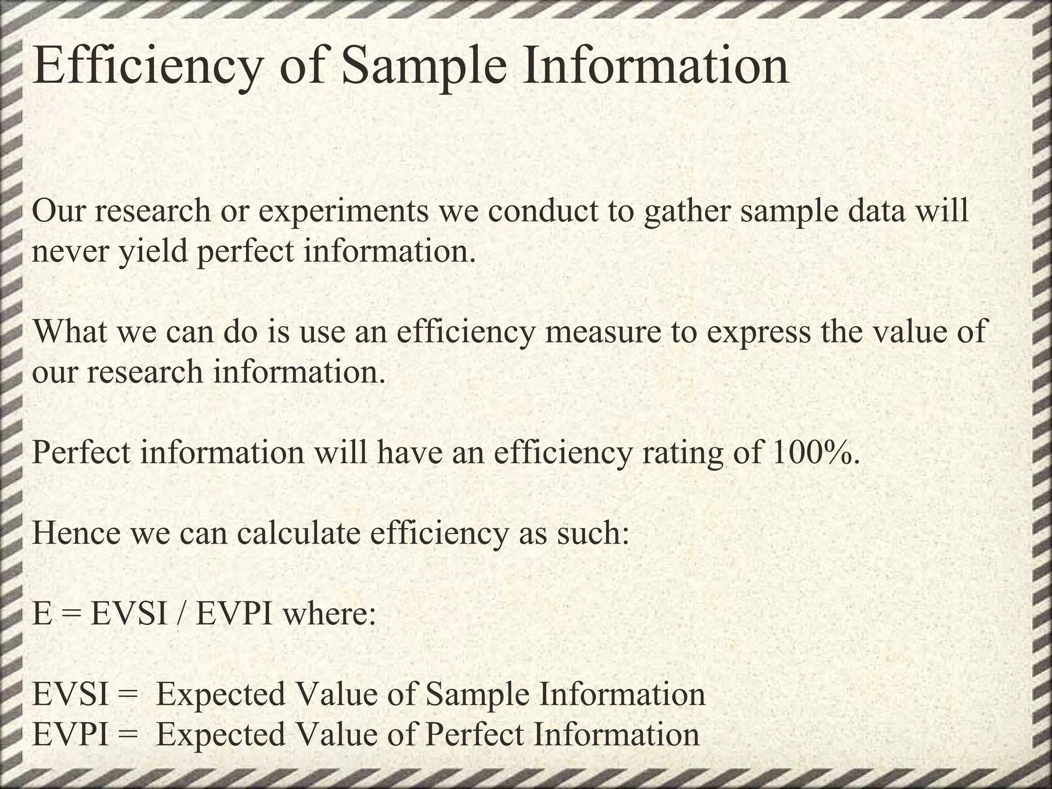 Efficiency of Sample Information

Our research or experiments we conduct to gather sample data will
never yield perfect information.

What we can do is use an efficiency measure to express the value of
our research information.

Perfect information will have an efficiency rating of 100%.

Hence we can calculate efficiency as such:

E = EVSI / EVPI where:

EVSI = Expected Value of Sample Information
EVPI = Expected Value of Perfect Information
 