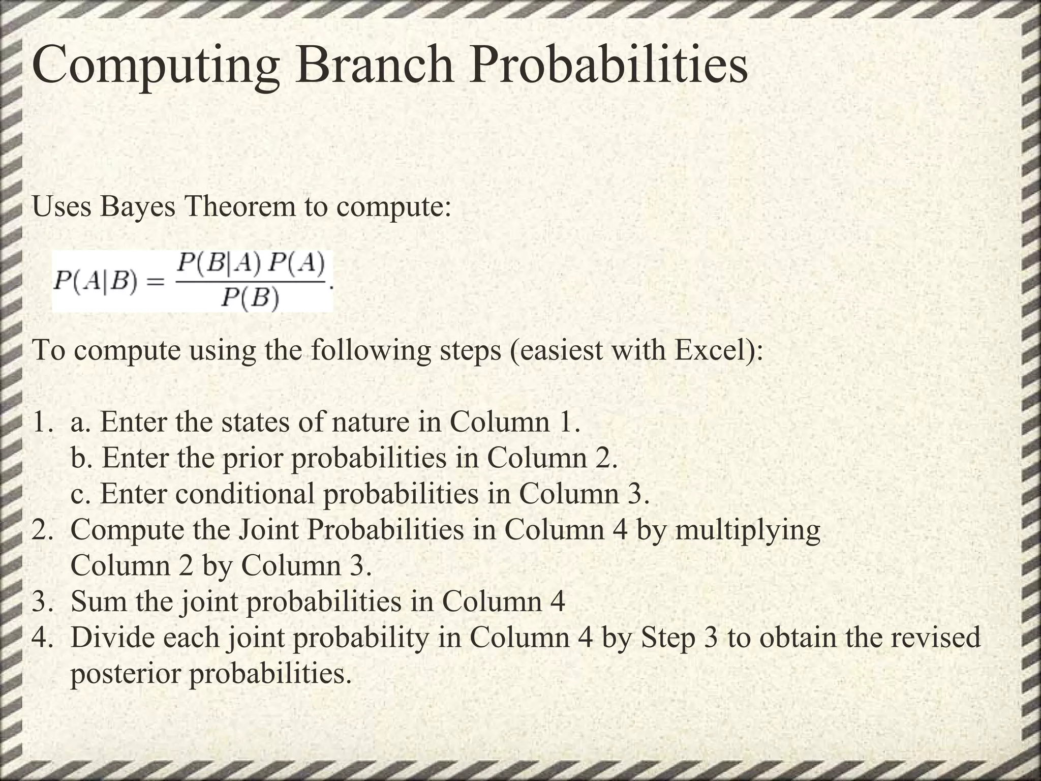Computing Branch Probabilities

Uses Bayes Theorem to compute:



To compute using the following steps (easiest with Excel):

1. a. Enter the states of nature in Column 1.
   b. Enter the prior probabilities in Column 2.
   c. Enter conditional probabilities in Column 3.
2. Compute the Joint Probabilities in Column 4 by multiplying
   Column 2 by Column 3.
3. Sum the joint probabilities in Column 4
4. Divide each joint probability in Column 4 by Step 3 to obtain the revised
   posterior probabilities.
 