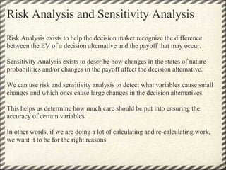 Risk Analysis and Sensitivity Analysis
Risk Analysis exists to help the decision maker recognize the difference
between the EV of a decision alternative and the payoff that may occur.

Sensitivity Analysis exists to describe how changes in the states of nature
probabilities and/or changes in the payoff affect the decision alternative.

We can use risk and sensitivity analysis to detect what variables cause small
changes and which ones cause large changes in the decision alternatives.

This helps us determine how much care should be put into ensuring the
accuracy of certain variables.

In other words, if we are doing a lot of calculating and re-calculating work,
we want it to be for the right reasons.
 