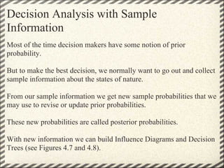 Decision Analysis with Sample
Information
Most of the time decision makers have some notion of prior
probability.

But to make the best decision, we normally want to go out and collect
sample information about the states of nature.

From our sample information we get new sample probabilities that we
may use to revise or update prior probabilities.

These new probabilities are called posterior probabilities.

With new information we can build Influence Diagrams and Decision
Trees (see Figures 4.7 and 4.8).
 