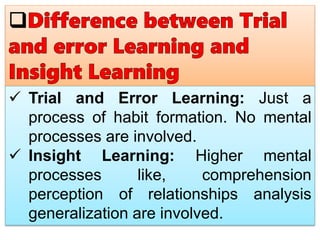  Trial and Error Learning: Just a
process of habit formation. No mental
processes are involved.
 Insight Learning: Higher mental
processes like, comprehension
perception of relationships analysis
generalization are involved.
 