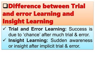 Trial and Error Learning: Success is
due to ‘chance’ after much trial & error.
 Insight Learning: Sudden awareness
or insight after implicit trial & error.
 