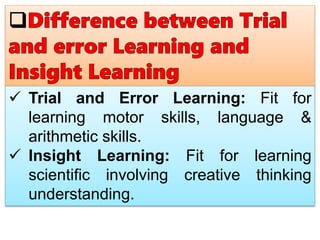  Trial and Error Learning: Fit for
learning motor skills, language &
arithmetic skills.
 Insight Learning: Fit for learning
scientific involving creative thinking
understanding.
 