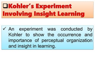  An experiment was conducted by
Kohler to show the occurrence and
importance of perceptual organization
and insight in learning.
 