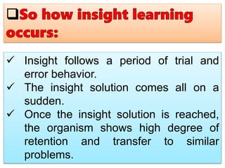  Insight follows a period of trial and
error behavior.
 The insight solution comes all on a
sudden.
 Once the insight solution is reached,
the organism shows high degree of
retention and transfer to similar
problems.
 