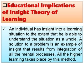  An individual has insight into a learning
situation to the extent that he is able to
understand the situation as a whole. A
solution to a problem is an example of
insight that results from integration of
all the mental processes. All the higher
learning takes place by this method.
 