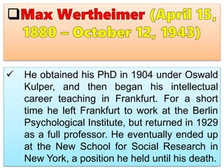  He obtained his PhD in 1904 under Oswald
Kulper, and then began his intellectual
career teaching in Frankfurt. For a short
time he left Frankfurt to work at the Berlin
Psychological Institute, but returned in 1929
as a full professor. He eventually ended up
at the New School for Social Research in
New York, a position he held until his death.
 
