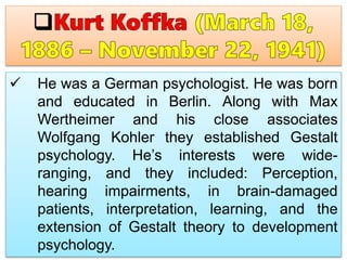  He was a German psychologist. He was born
and educated in Berlin. Along with Max
Wertheimer and his close associates
Wolfgang Kohler they established Gestalt
psychology. He’s interests were wide-
ranging, and they included: Perception,
hearing impairments, in brain-damaged
patients, interpretation, learning, and the
extension of Gestalt theory to development
psychology.
 
