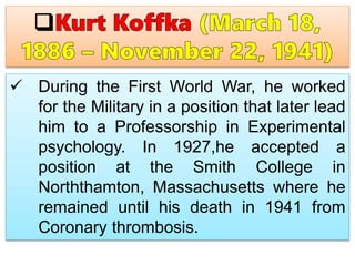  During the First World War, he worked
for the Military in a position that later lead
him to a Professorship in Experimental
psychology. In 1927,he accepted a
position at the Smith College in
Norththamton, Massachusetts where he
remained until his death in 1941 from
Coronary thrombosis.
 