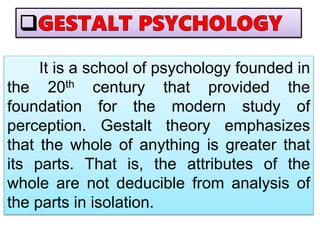 It is a school of psychology founded in
the 20th century that provided the
foundation for the modern study of
perception. Gestalt theory emphasizes
that the whole of anything is greater that
its parts. That is, the attributes of the
whole are not deducible from analysis of
the parts in isolation.
 