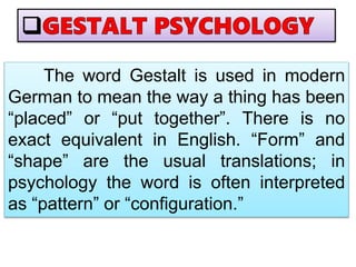 The word Gestalt is used in modern
German to mean the way a thing has been
“placed” or “put together”. There is no
exact equivalent in English. “Form” and
“shape” are the usual translations; in
psychology the word is often interpreted
as “pattern” or “configuration.”
 