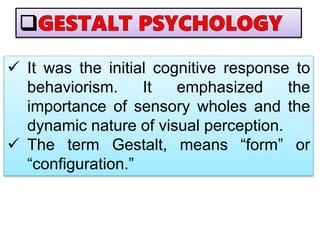  It was the initial cognitive response to
behaviorism. It emphasized the
importance of sensory wholes and the
dynamic nature of visual perception.
 The term Gestalt, means “form” or
“configuration.”
 
