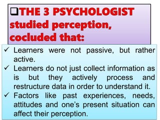  Learners were not passive, but rather
active.
 Learners do not just collect information as
is but they actively process and
restructure data in order to understand it.
 Factors like past experiences, needs,
attitudes and one’s present situation can
affect their perception.
 