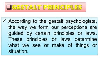  According to the gestalt psychologists,
the way we form our perceptions are
guided by certain principles or laws.
These principles or laws determine
what we see or make of things or
situation.
 