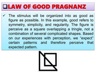  The stimulus will be organized into as good as
figure as possible. In this example, good refers to
symmetry, simplicity, and regularity. The figure is
perceive as a square overlapping a tringle, not a
combination of several complicated shapes. Based
on our experiences with perception, we “expect”
certain patterns and therefore perceive that
expected pattern.
 