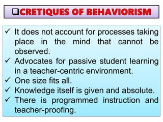  It does not account for processes taking
place in the mind that cannot be
observed.
 Advocates for passive student learning
in a teacher-centric environment.
 One size fits all.
 Knowledge itself is given and absolute.
 There is programmed instruction and
teacher-proofing.
 