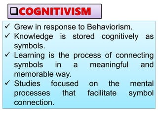  Grew in response to Behaviorism.
 Knowledge is stored cognitively as
symbols.
 Learning is the process of connecting
symbols in a meaningful and
memorable way.
 Studies focused on the mental
processes that facilitate symbol
connection.
 