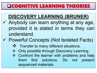 DISCOVERY LEARNING (BRUNER)
 Anybody can learn anything at any age,
provided it is stated in terms they can
understand.
 Powerful Concepts (Not Isolated Facts)
 Transfer to many different situations.
 Only possible through Discovery Learning.
 Confront the learner with problems and help
them find solutions. Do not present
sequenced materials.
 