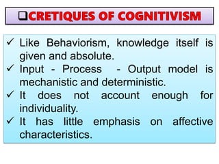  Like Behaviorism, knowledge itself is
given and absolute.
 Input - Process - Output model is
mechanistic and deterministic.
 It does not account enough for
individuality.
 It has little emphasis on affective
characteristics.
 