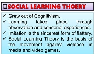  Grew out of Cognitivism.
 Learning takes place through
observation and sensorial experiences.
 Imitation is the sincerest form of flattery.
 Social Learning Theory is the basis of
the movement against violence in
media and video games.
 