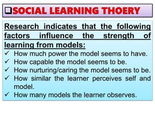 Research indicates that the following
factors influence the strength of
learning from models:
 How much power the model seems to have.
 How capable the model seems to be.
 How nurturing/caring the model seems to be.
 How similar the learner perceives self and
model.
 How many models the learner observes.
 
