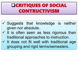  Suggests that knowledge is neither
given nor absolute.
 It is often seen as less rigorous than
traditional approaches to instruction.
 It does not fit well with traditional age
grouping and rigid terms/semesters.
 
