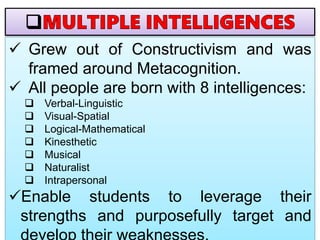  Grew out of Constructivism and was
framed around Metacognition.
 All people are born with 8 intelligences:
 Verbal-Linguistic
 Visual-Spatial
 Logical-Mathematical
 Kinesthetic
 Musical
 Naturalist
 Intrapersonal
Enable students to leverage their
strengths and purposefully target and
 
