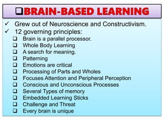  Grew out of Neuroscience and Constructivism.
 12 governing principles:
 Brain is a parallel processor.
 Whole Body Learning
 A search for meaning.
 Patterning
 Emotions are critical
 Processing of Parts and Wholes
 Focuses Attention and Peripheral Perception
 Conscious and Unconscious Processes
 Several Types of memory
 Embedded Learning Sticks
 Challenge and Threat
 Every brain is unique
 