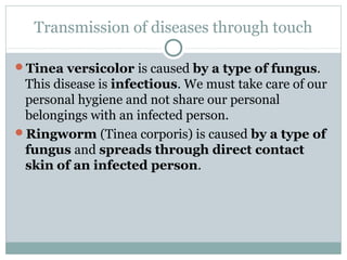 Transmission of diseases through touch
Tinea versicolor is caused by a type of fungus.
This disease is infectious. We must take care of our
personal hygiene and not share our personal
belongings with an infected person.
Ringworm (Tinea corporis) is caused by a type of
fungus and spreads through direct contact
skin of an infected person.
 