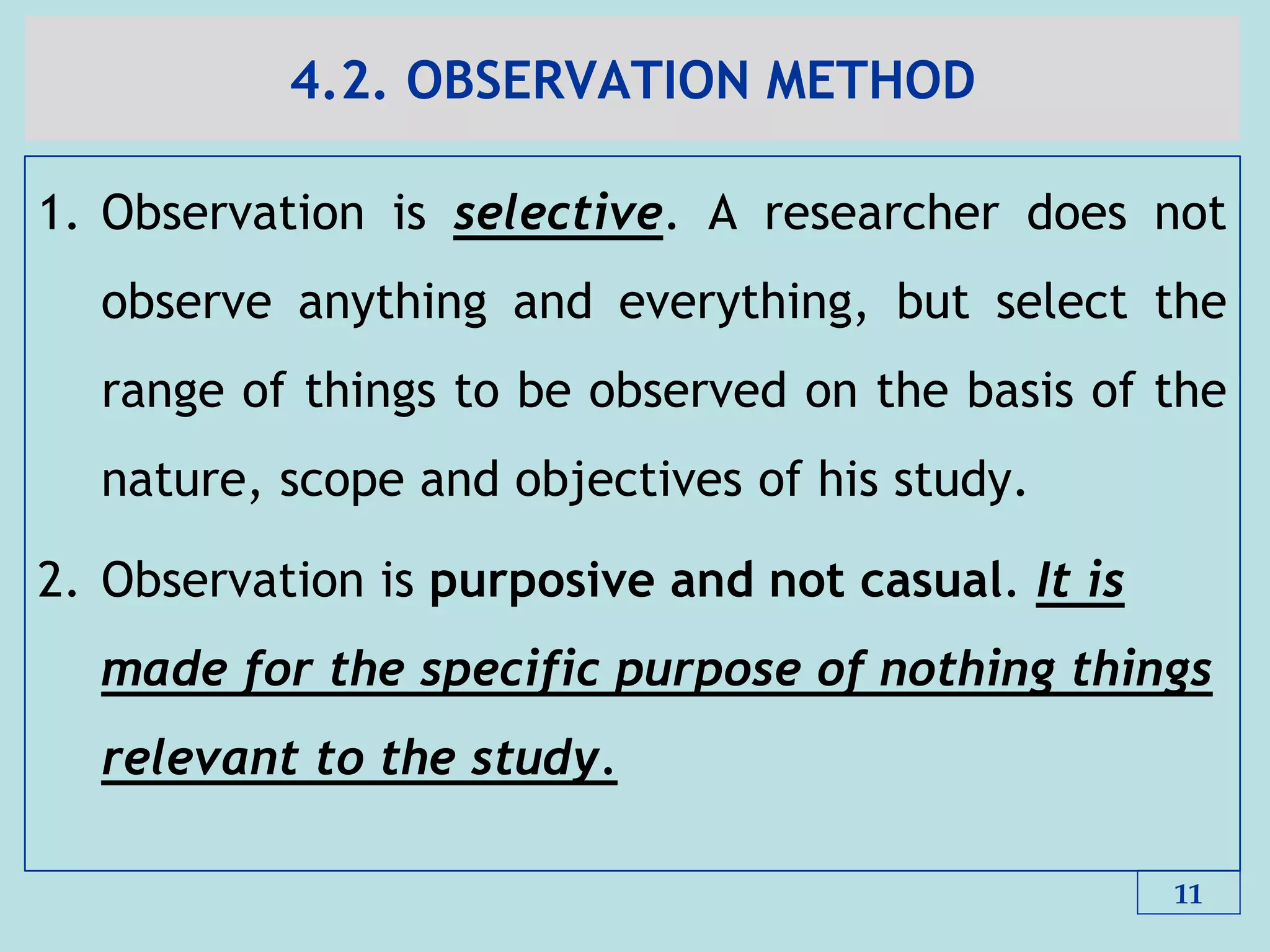 4.2. OBSERVATION METHOD
1. Observation is selective. A researcher does not
observe anything and everything, but select the
range of things to be observed on the basis of the
nature, scope and objectives of his study.
2. Observation is purposive and not casual. It is
made for the specific purpose of nothing things
relevant to the study.
11
 