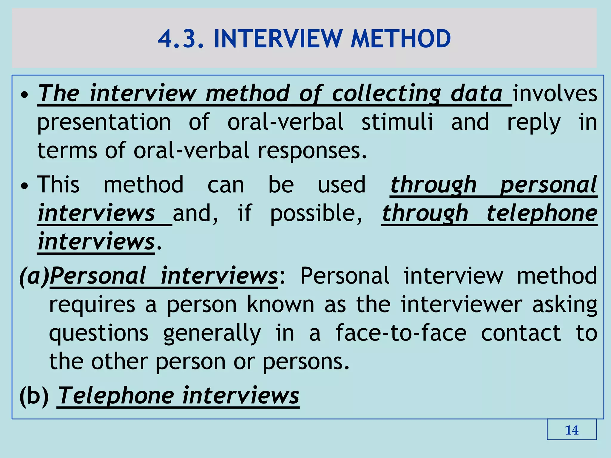 4.3. INTERVIEW METHOD
• The interview method of collecting data involves
presentation of oral-verbal stimuli and reply in
terms of oral-verbal responses.
• This method can be used through personal
interviews and, if possible, through telephone
interviews.
(a)Personal interviews: Personal interview method
requires a person known as the interviewer asking
questions generally in a face-to-face contact to
the other person or persons.
(b) Telephone interviews
14
 