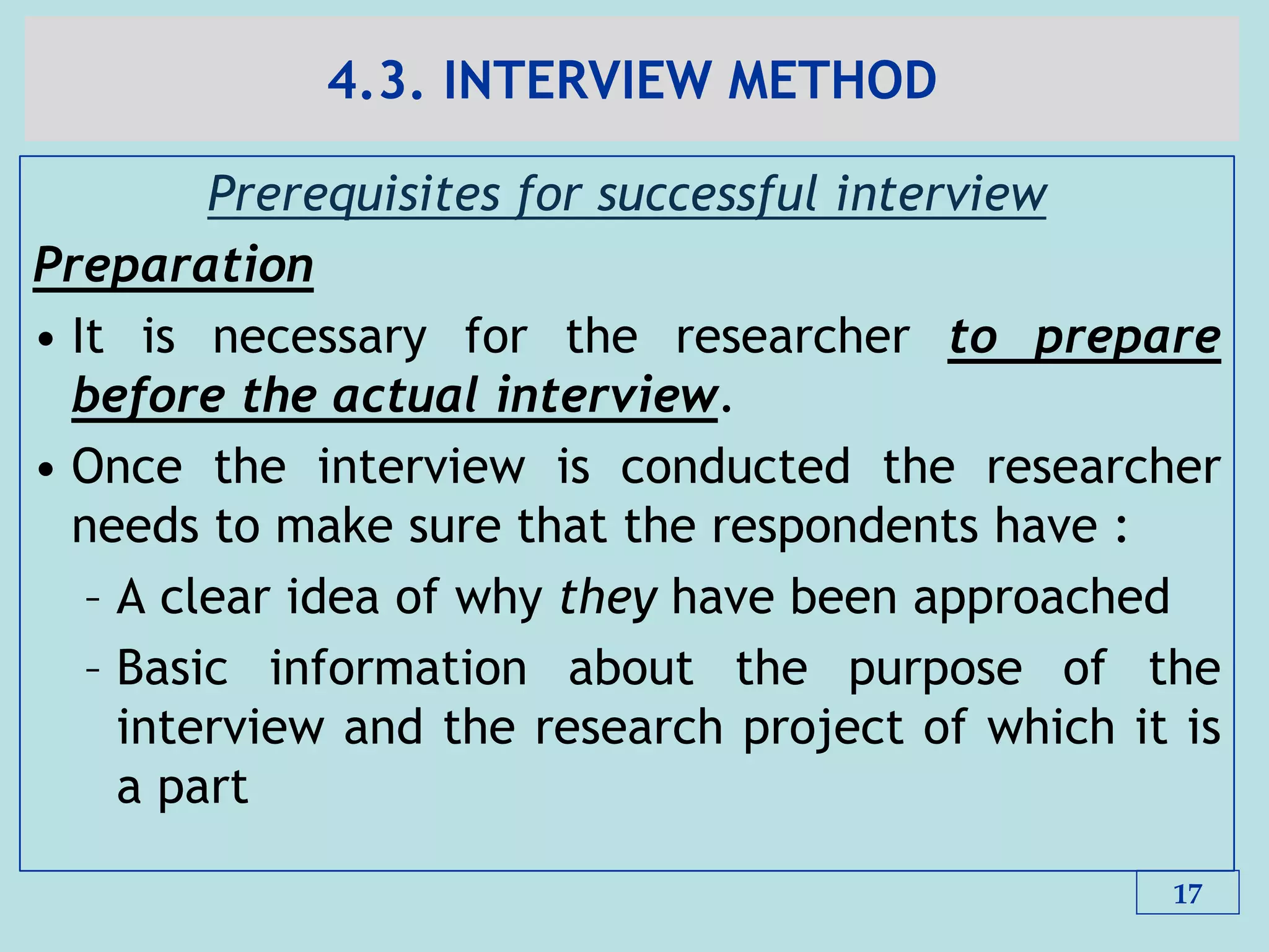 4.3. INTERVIEW METHOD
Prerequisites for successful interview
Preparation
• It is necessary for the researcher to prepare
before the actual interview.
• Once the interview is conducted the researcher
needs to make sure that the respondents have :
– A clear idea of why they have been approached
– Basic information about the purpose of the
interview and the research project of which it is
a part
17
 
