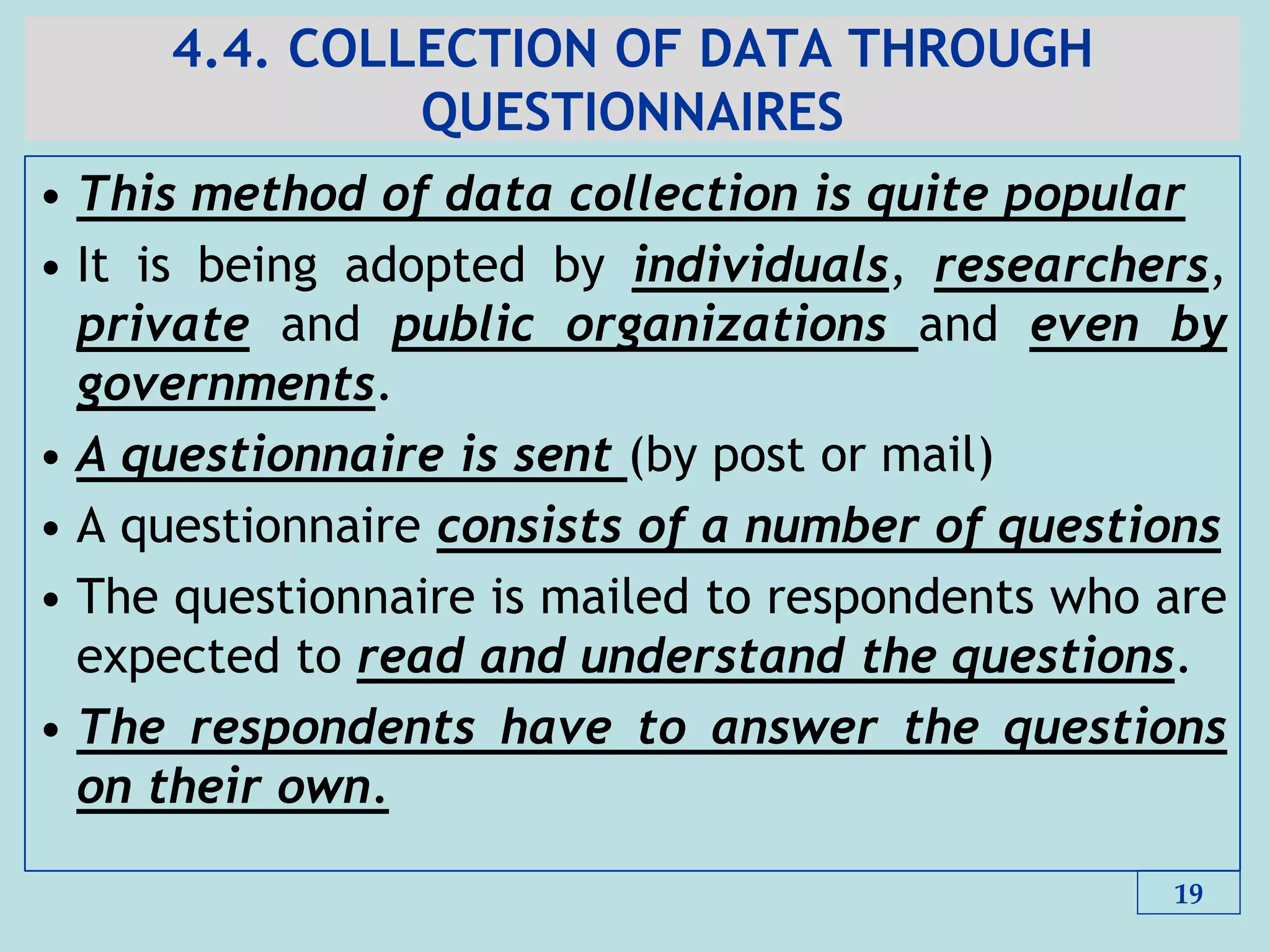 4.4. COLLECTION OF DATA THROUGH
QUESTIONNAIRES
• This method of data collection is quite popular
• It is being adopted by individuals, researchers,
private and public organizations and even by
governments.
• A questionnaire is sent (by post or mail)
• A questionnaire consists of a number of questions
• The questionnaire is mailed to respondents who are
expected to read and understand the questions.
• The respondents have to answer the questions
on their own.
19
 