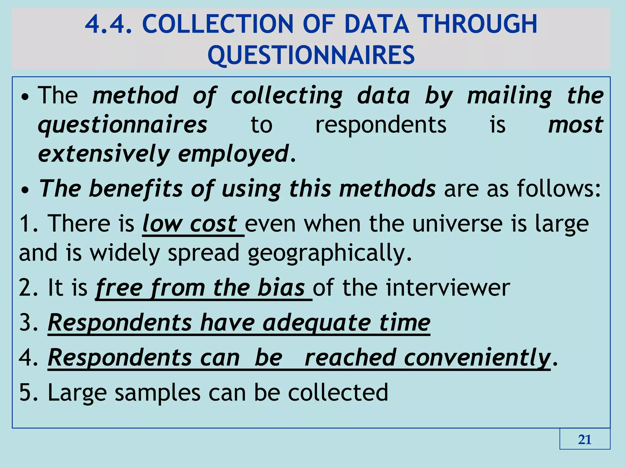 4.4. COLLECTION OF DATA THROUGH
QUESTIONNAIRES
• The method of collecting data by mailing the
questionnaires to respondents is most
extensively employed.
• The benefits of using this methods are as follows:
1. There is low cost even when the universe is large
and is widely spread geographically.
2. It is free from the bias of the interviewer
3. Respondents have adequate time
4. Respondents can be reached conveniently.
5. Large samples can be collected
21
 