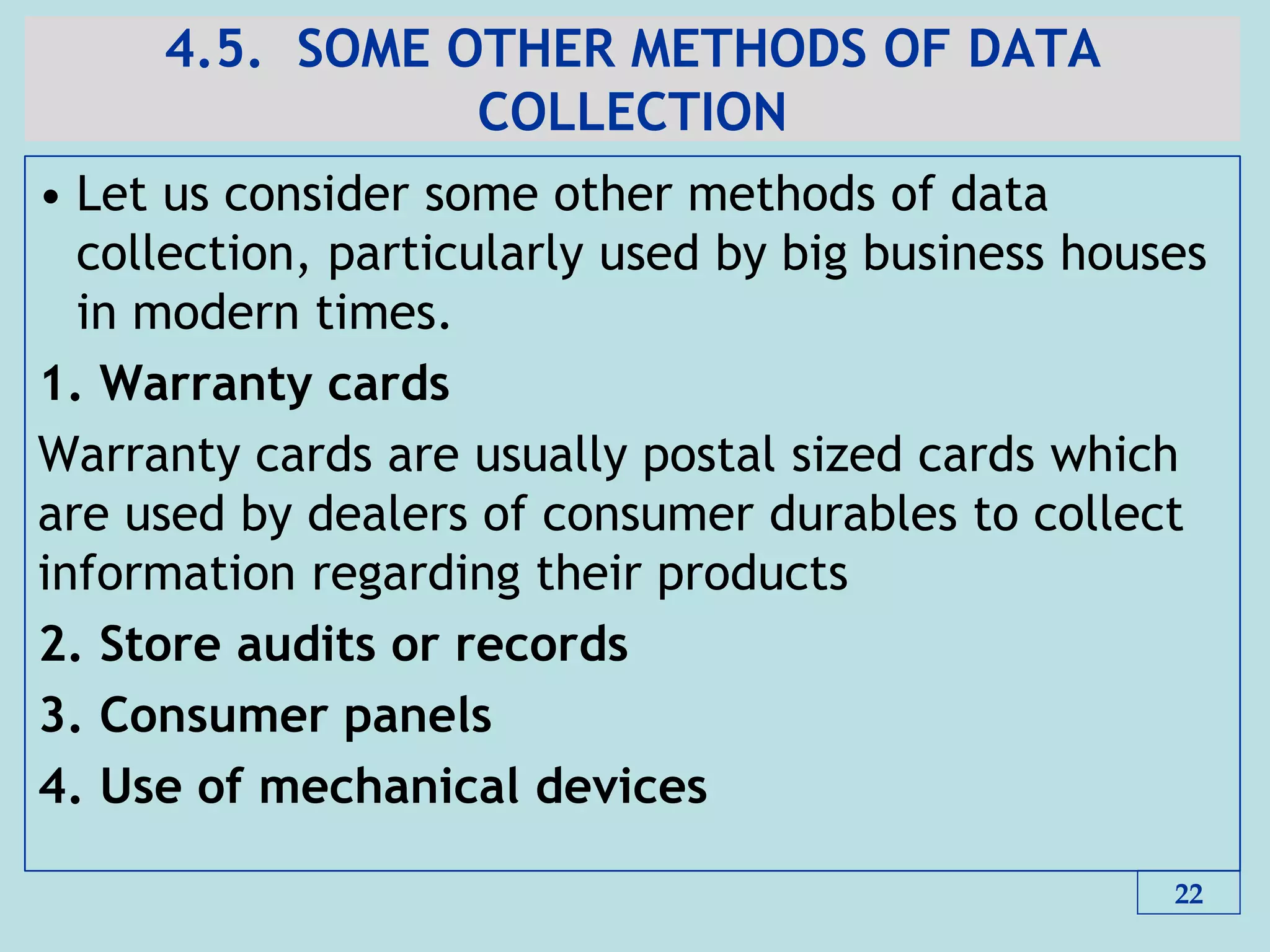 4.5. SOME OTHER METHODS OF DATA
COLLECTION
• Let us consider some other methods of data
collection, particularly used by big business houses
in modern times.
1. Warranty cards
Warranty cards are usually postal sized cards which
are used by dealers of consumer durables to collect
information regarding their products
2. Store audits or records
3. Consumer panels
4. Use of mechanical devices
22
 