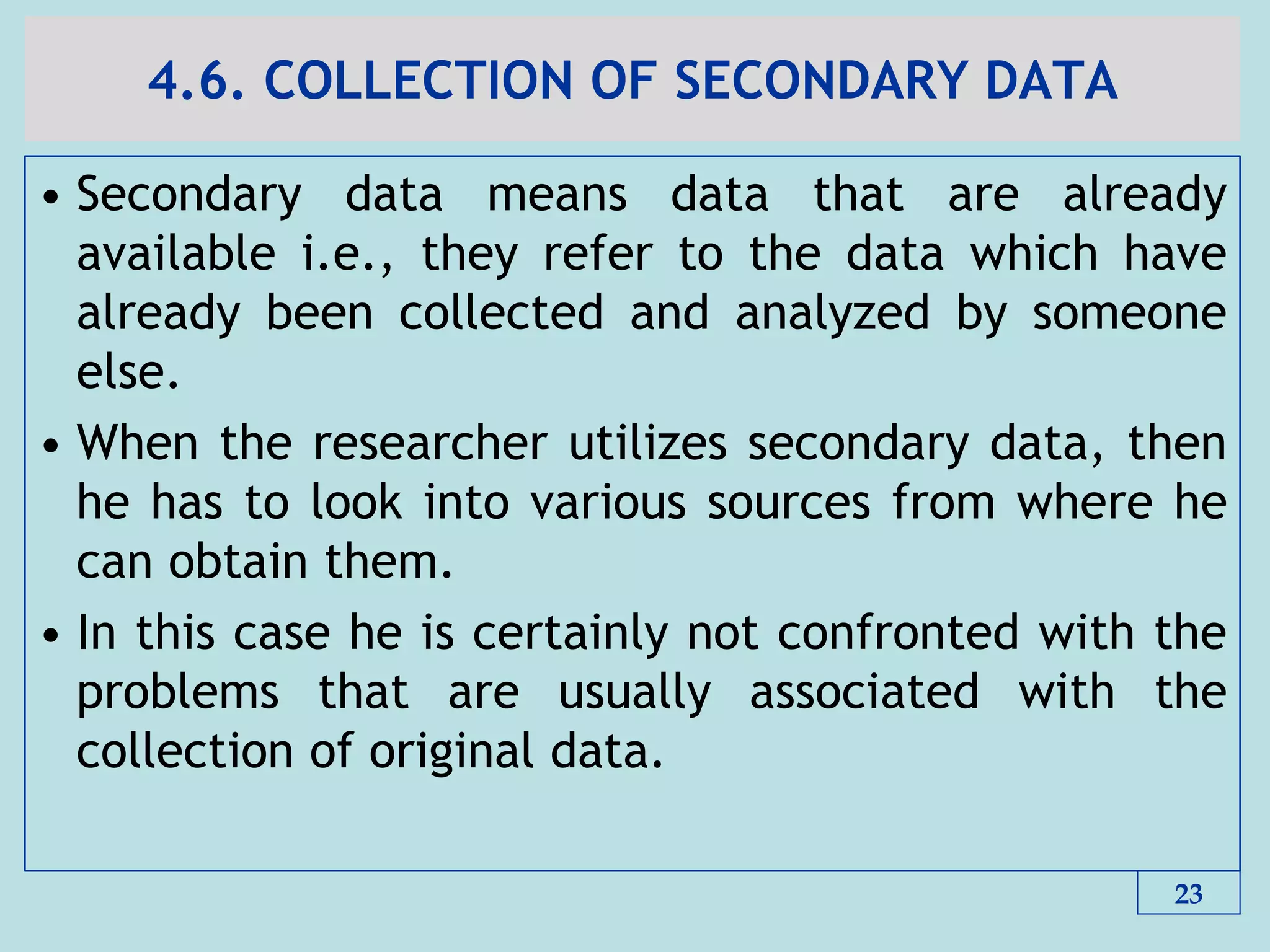 4.6. COLLECTION OF SECONDARY DATA
• Secondary data means data that are already
available i.e., they refer to the data which have
already been collected and analyzed by someone
else.
• When the researcher utilizes secondary data, then
he has to look into various sources from where he
can obtain them.
• In this case he is certainly not confronted with the
problems that are usually associated with the
collection of original data.
23
 